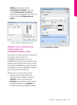 Capítulo 7: Trabalhar com texto | 107
Moldura da janela de encaixe
Propriedades do objeto, clique no
botão Configurações da coluna e
especifique as configurações da coluna na
caixa de diálogo Configurações da
coluna.
Caixa de diálogo Configurações da coluna
Trabalhar com o texto de uma
versão anterior do
CorelDRAW Graphics Suite
Se você abrir um documento com o texto que
foi criado na versão anterior do
CorelDRAW Graphics Suite, tal como o
CorelDRAW X5, você precisará atualizar o texto
herdado antes de poder usar os novos recursos
de texto do CorelDRAW X6 que permitem que
você aplique os recursos OpenType e trabalhe
com uma grade de linha de base.
Para usar os recursos de texto mais
recentes, abra um documento que
contenha o texto herdado e clique em
Atualizar na barra de ferramentas
Atualizar que é exibida na parte superior
da janela de desenho ou Atualizar na
janela de encaixe Propriedades do objeto.
A barra de ferramentas Atualizar é exibida na janela de
encaixe Propriedades do objeto.
 