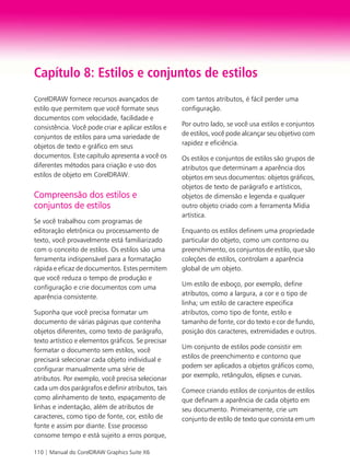 110 | Manual do CorelDRAW Graphics Suite X6
Capítulo 8: Estilos e conjuntos de estilos
CorelDRAW fornece recursos avançados de
estilo que permitem que você formate seus
documentos com velocidade, facilidade e
consistência. Você pode criar e aplicar estilos e
conjuntos de estilos para uma variedade de
objetos de texto e gráfico em seus
documentos. Este capítulo apresenta a você os
diferentes métodos para criação e uso dos
estilos de objeto em CorelDRAW.
Compreensão dos estilos e
conjuntos de estilos
Se você trabalhou com programas de
editoração eletrônica ou processamento de
texto, você provavelmente está familiarizado
com o conceito de estilos. Os estilos são uma
ferramenta indispensável para a formatação
rápida e eficaz de documentos. Estes permitem
que você reduza o tempo de produção e
configuração e crie documentos com uma
aparência consistente.
Suponha que você precisa formatar um
documento de várias páginas que contenha
objetos diferentes, como texto de parágrafo,
texto artístico e elementos gráficos. Se precisar
formatar o documento sem estilos, você
precisará selecionar cada objeto individual e
configurar manualmente uma série de
atributos. Por exemplo, você precisa selecionar
cada um dos parágrafos e definir atributos, tais
como alinhamento de texto, espaçamento de
linhas e indentação, além de atributos de
caracteres, como tipo de fonte, cor, estilo de
fonte e assim por diante. Esse processo
consome tempo e está sujeito a erros porque,
com tantos atributos, é fácil perder uma
configuração.
Por outro lado, se você usa estilos e conjuntos
de estilos, você pode alcançar seu objetivo com
rapidez e eficiência.
Os estilos e conjuntos de estilos são grupos de
atributos que determinam a aparência dos
objetos em seus documentos: objetos gráficos,
objetos de texto de parágrafo e artísticos,
objetos de dimensão e legenda e qualquer
outro objeto criado com a ferramenta Mídia
artística.
Enquanto os estilos definem uma propriedade
particular do objeto, como um contorno ou
preenchimento, os conjuntos de estilo, que são
coleções de estilos, controlam a aparência
global de um objeto.
Um estilo de esboço, por exemplo, define
atributos, como a largura, a cor e o tipo de
linha; um estilo de caractere especifica
atributos, como tipo de fonte, estilo e
tamanho de fonte, cor do texto e cor de fundo,
posição dos caracteres, extremidades e outros.
Um conjunto de estilos pode consistir em
estilos de preenchimento e contorno que
podem ser aplicados a objetos gráficos como,
por exemplo, retângulos, elipses e curvas.
Comece criando estilos de conjuntos de estilos
que definam a aparência de cada objeto em
seu documento. Primeiramente, crie um
conjunto de estilo de texto que consista em um
 