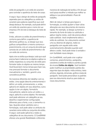 Capítulo 8: Estilos e conjuntos de estilos | 111
estilo de parágrafo e um estilo de caractere
para controlar a aparência do texto de corpo.
A seguir, faça o design de estilos de parágrafo
separados para os cabeçalhos ou estilos de
caractere para palavras específicas que você
deseja destacar. Por exemplo, você pode definir
um estilo de caractere para o nome de sua
empresa a fim de este se destaque do texto de
corpo.
Então, adicione os estilos de preenchimento e
contorno para definir a aparência de
elementos gráficos ou, se desejar que seus
gráficos compartilhem o mesmo contorno e
preenchimento, crie um conjunto de estilo que
consista de um estilo de preenchimento e de
um estilo de contorno.
Após criar os estilos que desejar, tudo que você
precisa fazer é selecionar os objetos e aplicar os
estilos respectivos ou conjuntos de estilo para
formatar todos os objetos ao mesmo tempo.
Você levará bem menos tempo para fazer isso,
mas precisará formatar o documento
manualmente e, também, garantir uma
consistência perfeita.
Há maneiras diferentes de trabalhar com os
estilos. Uma opção (descrita anteriormente) é
definir um estilo, primeiramente, e, então,
aplicá-lo em objetos em seus desenhos; outra
opção é criar um objeto, formatá-lo
manualmente, salvá-lo como um estilo e, a
seguir, aplicá-lo a outros objetos. Por exemplo,
você pode adicionar um cabeçalho ao seu
desenho e experimentar configurações
diferentes para a fonte, a cor, o tamanho e o
tipo. Quando estiver satisfeito com a
formatação, você pode salvar os atributos do
caractere como estilos ou conjuntos de estilos.
A seguir, você pode aplicá-los a todos os
cabeçalhos de seu documento. O CorelDRAW
oferece uma grande flexibilidade e diferentes
maneiras de realização de tarefas a fim de que
você possa escolher o método que melhor se
adéque a sua personalidade e fluxo de
trabalho.
Além de reduzir o tempo para layout e
formatação, os estilos ajudam a fazer várias
alterações aos seus documentos de maneira
rápida. Por exemplo, se desejar aumentar o
tamanho da fonte de todos os subtítulos e
aplicar negrito nestes, você não precisa alterar
cada subtítulo. Você simplesmente edita o
estilo do subtítulo. Se o documento contiver
uma ou dezenas de páginas, todos os
parágrafos com aquele estilo serão
automaticamente alterados quando você
alterar o estilo. Você pode testar à vontade e
com facilidade novos designs.
Em CorelDRAW, você pode criar e aplicar
contornos, preenchimentos, parágrafos,
caracteres e estilos de moldura usando a janela
de encaixe Estilos de objeto. Você também
pode modificar as propriedades padrão dos
seguintes tipos de objeto: mídia artística, texto
artístico, legenda, dimensão, gráfico e texto de
parágrafo. Você pode personalizar os padrões
para seu documento atual ou para todos os
novos documentos.
 