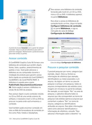 124 | Manual do CorelDRAW Graphics Suite X6
A janela de encaixe Conectar com o painel de exibição
mostrado. Clique na seta de alternância para exibir o
painel de navegação. Redimensione a janela de encaixe
para exibir ambos os painéis.
Acessar conteúdo
O CorelDRAW Graphics Suite X6 fornece uma
biblioteca de conteúdo que contém clipart,
fontes, fotos, quadros, preenchimentos de
padrão e mais. Você pode adicionar a
biblioteca ao seu computador durante a
instalação do produto para garantir acesso
fácil e rápido ao conteúdo do Corel CONNECT,
CorelDRAW e do Corel PHOTO-PAINT. A
biblioteca é copiada para a pasta
PublicPublic DocumentsCorelContent
X6. Outra opção é acessar a biblioteca na
versão X6 do DVD do produto.
Para acessar clipart e outro conteúdo incluído
no CD ou DVD de uma versão anterior do
software, é necessário inserir o CD ou DVD ou
procurar na pasta onde você armazenou o
conteúdo.
Você também pode encontrar conteúdo em
sites na Web de fornecedores de conteúdo on-
line como Flickr, Fotolia e iStockphoto.
Para acessar uma biblioteca de conteúdo
fornecida pela Corel em um CD ou DVD,
insira o CD ou DVD. A biblioteca aparece
no painel Bibliotecas.
Para ativar o acesso às bibliotecas de
conteúdo local e on-line, clique no botão
Configurar bibliotecas de conteúdo
no painel Bibliotecas, e siga as
instruções da caixa de diálogo
Configuração da biblioteca.
Caixa de diálogo Configuração da biblioteca
Procurar e pesquisar conteúdo
É possível pesquisar por nome, categoria (por
exemplo, clipart, fotos ou fontes) ou
informações de referência (por exemplo,
identificadores ou notas) associadas a um
arquivo. Ao digitar um termo na caixa de
pesquisa e começar uma pesquisa, todos os
arquivos correspondentes são exibidos como
imagens em miniatura no painel de exibição.
Por exemplo, se você digitar “flor” na caixa de
pesquisa, o aplicativo descarta todos os
arquivos que não correspondem ao termo de
pesquisa e são exibidos apenas os arquivos que
contenham a palavra “flor” no nome do
arquivo, categoria ou identificadores
atribuídos ao arquivo. Para obter informações
sobre como adicionar identificadores e
informações de referência, consulte “Para
adicionar informações sobre o desenho” na
 