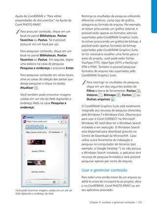 Chapter 9: Localizar e gerenciar conteúdo | 125
Ajuda do CorelDRAW e “Para editar
propriedades de documentos” na Ajuda do
Corel PHOTO-PAINT.
Para procurar conteúdo, clique em um
local no painel Bibliotecas, Pastas
favoritas ou Pastas. Só é possível
procurar em um local por vez.
Para pesquisar conteúdo, clique em um
local no painel Bibliotecas, Pastas
favoritas ou Pastas. Em seguida, digite
uma palavra na caixa de pesquisa
Pesquisa e endereço e pressione Enter.
Para pesquisar conteúdo em vários locais,
ative as caixas de seleção das pastas que
deseja pesquisar e clique no botão
Atualizar .
Você também pode encontrar imagens
usadas em um site da Web digitando o
endereço Web na caixa Pesquisa e
endereço.
Você pode encontrar imagens usadas em um site da
Web digitando o endereço da Web.
Restrinja os resultados da pesquisa utilizando
diferentes critérios, como tipo de gráfico,
categoria ou formato de arquivo. Por exemplo,
se estiver procurando um gráfico vetorial, é
possível exibir apenas os formatos vetoriais
suportados pelo CorelDRAW Graphics Suite.
Se estiver procurando um gráfico de bitmap, é
possível exibir apenas formatos de bitmap
suportados pelo CorelDRAW Graphics Suite.
Se for necessário escolher uma fonte para o
texto do projeto, você pode exibir fontes
TrueType (TTF), OpenType (OTF) e PostScript
(PFB e PFM). Também é possível pesquisar
formatos de arquivo não suportados pelo
CorelDRAW Graphics Suite.
Para restringir os resultados da pesquisa,
clique em um dos seguintes botões de
Filtrona barra de ferramentas: Pastas ,
Vetores , Bitmaps , Fontes ou
Outros arquivos .
O CorelDRAW Graphics Suite está totalmente
integrado aos recursos de pesquisa oferecidos
pelo Windows 7 e Windows Vista. Observe que
para usar o Corel CONNECT no Microsoft
Windows XP, você deve ter o Windows Search
instalado e em execução. O Windows Search
está disponível para download gratuito no
Centro de Download da Microsoft®. Caso
utilize outra ferramenta de indexação e
pesquisa no computador de terceiros (por
exemplo, o Google Desktop™) ou não possua
o Windows Search instalado, o aplicativo terá
recursos de pesquisa limitados e será possível
pesquisar apenas por nome de arquivo.
Usar e gerenciar conteúdo
Para exibir uma versão maior de um arquivo ou
editá-lo antes de incorporá-lo ao projeto, abra-
o no CorelDRAW, Corel PHOTO-PAINT ou em
seu aplicativo associado.
 