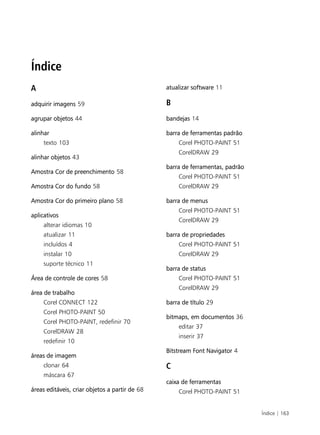 Índice | 163
Índice
A
adquirir imagens 59
agrupar objetos 44
alinhar
texto 103
alinhar objetos 43
Amostra Cor de preenchimento 58
Amostra Cor do fundo 58
Amostra Cor do primeiro plano 58
aplicativos
alterar idiomas 10
atualizar 11
incluídos 4
instalar 10
suporte técnico 11
Área de controle de cores 58
área de trabalho
Corel CONNECT 122
Corel PHOTO-PAINT 50
Corel PHOTO-PAINT, redefinir 70
CorelDRAW 28
redefinir 10
áreas de imagem
clonar 64
máscara 67
áreas editáveis, criar objetos a partir de 68
atualizar software 11
B
bandejas 14
barra de ferramentas padrão
Corel PHOTO-PAINT 51
CorelDRAW 29
barra de ferramentas, padrão
Corel PHOTO-PAINT 51
CorelDRAW 29
barra de menus
Corel PHOTO-PAINT 51
CorelDRAW 29
barra de propriedades
Corel PHOTO-PAINT 51
CorelDRAW 29
barra de status
Corel PHOTO-PAINT 51
CorelDRAW 29
barra de título 29
bitmaps, em documentos 36
editar 37
inserir 37
Bitstream Font Navigator 4
C
caixa de ferramentas
Corel PHOTO-PAINT 51
 