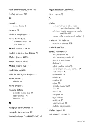 Índice | 169
listas com marcadores, inserir 105
localizar conteúdo 121
M
manual 4
convenções do 5
máscaras 67
máscaras de aparagem 17
menus desdobráveis
Corel PHOTO-PAINT 51
CorelDRAW 29
Modelo de cores CMYK 77
modelo de cores de tons de cinza 78
Modelo de cores HSB 78
Modelo de cores Lab 76
Modelo de cores RGB 77
modelos de cores 76
Modo de mesclagem Passagem 17
modos de cor 62
escolher 78
moiré, remover 64
molduras de texto
converter objetos para 97
inserir colunas 106
modificar 105
N
navegação de documentos 34
navegador do documento 29
Noções básicas do Corel PHOTO-PAINT 49
Noções básicas do CorelDRAW 27
novos recursos 13
O
objetos
quebra do link dos estilos e dos
conjuntos de estilos 118
selecionar objetos que usem um estilo
específico 117
usando estilos e conjuntos de estilos 110
objetos de fotos incluídos
procurar e pesquisar 124
objetos PowerClip 41
objetos, documento 34
adicionar efeitos 41
adicionar transparências 40
agrupar e combinar 44
alinhar 43
colorir e aplicar estilos 38
converter para molduras de texto 97
deslocamento 47
dimensionar 38
duplicar 42
espelhar 38
esticar 38
formatar contornos 39
girar 38
inclinar 38
manipular 37
organizar 44
posicionar 43
preenchimento 39
reutilizar propriedades 41
objetos, imagem 68
olho vermelho, remover 63
 