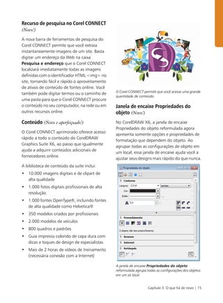 Capítulo 3: O que há de novo | 15
Recurso de pesquisa no Corel CONNECT
(Novo!)
A nova barra de ferramentas de pesquisa do
Corel CONNECT permite que você extraia
instantaneamente imagens de um site. Basta
digitar um endereço da Web na caixa
Pesquisa e endereço que o Corel CONNECT
localizará imediatamente todas as imagens
definidas com o identificador HTML <img> no
site, tornando fácil e rápido o aproveitamento
de ativos de conteúdo de fontes online. Você
também pode digitar termos ou o caminho de
uma pasta para que o Corel CONNECT procure
o conteúdo no seu computador, na rede ou em
outros recursos online.
Conteúdo (Novo e aperfeiçoado!)
O Corel CONNECT aprimorado oferece acesso
rápido a todo o conteúdo do CorelDRAW
Graphics Suite X6, ao passo que igualmente
ajuda a adquirir conteúdos adicionais de
fornecedores online.
A biblioteca de conteúdo da suíte inclui:
• 10.000 imagens digitais e de clipart de
alta qualidade
• 1.000 fotos digitais profissionais de alta
resolução
• 1.000 fontes OpenType®, incluindo fontes
de alta qualidade como Helvetica®
• 350 modelos criados por profissionais
• 2.000 modelos de veículos
• 800 quadros e padrões
• Guia impresso colorido de capa dura com
dicas e toques de design de especialistas
• Mais de 2 horas de vídeos de treinamento
(necessária conexão com a Internet)
O Corel CONNECT permite que você acesse uma grande
quantidade de conteúdo.
Janela de encaixe Propriedades do
objeto (Novo!)
No CorelDRAW X6, a janela de encaixe
Propriedades do objeto reformulada agora
apresenta somente opções e propriedades de
formatação que dependem do objeto. Ao
agrupar todas as configurações de objeto em
um local, essa janela de encaixe ajuda você a
ajustar seus designs mais rápido do que nunca.
A janela de encaixe Propriedades do objeto
reformulada agrupa todas as configurações dos objetos
em um só local.
 
