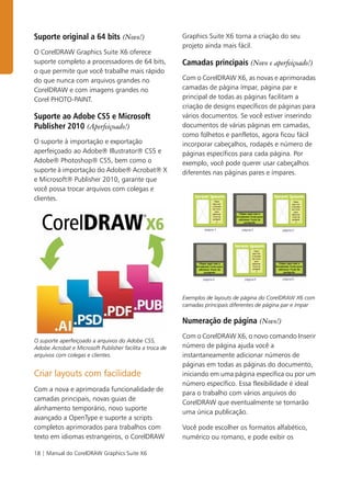 18 | Manual do CorelDRAW Graphics Suite X6
Suporte original a 64 bits (Novo!)
O CorelDRAW Graphics Suite X6 oferece
suporte completo a processadores de 64 bits,
o que permite que você trabalhe mais rápido
do que nunca com arquivos grandes no
CorelDRAW e com imagens grandes no
Corel PHOTO-PAINT.
Suporte ao Adobe CS5 e Microsoft
Publisher 2010 (Aperfeiçoado!)
O suporte à importação e exportação
aperfeiçoado ao Adobe® Illustrator® CS5 e
Adobe® Photoshop® CS5, bem como o
suporte à importação do Adobe® Acrobat® X
e Microsoft® Publisher 2010, garante que
você possa trocar arquivos com colegas e
clientes.
O suporte aperfeiçoado a arquivos do Adobe CS5,
Adobe Acrobat e Microsoft Publisher facilita a troca de
arquivos com colegas e clientes.
Criar layouts com facilidade
Com a nova e aprimorada funcionalidade de
camadas principais, novas guias de
alinhamento temporário, novo suporte
avançado a OpenType e suporte a scripts
completos aprimorados para trabalhos com
texto em idiomas estrangeiros, o CorelDRAW
Graphics Suite X6 torna a criação do seu
projeto ainda mais fácil.
Camadas principais (Novo e aperfeiçoado!)
Com o CorelDRAW X6, as novas e aprimoradas
camadas de página ímpar, página par e
principal de todas as páginas facilitam a
criação de designs específicos de páginas para
vários documentos. Se você estiver inserindo
documentos de várias páginas em camadas,
como folhetos e panfletos, agora ficou fácil
incorporar cabeçalhos, rodapés e número de
páginas específicos para cada página. Por
exemplo, você pode querer usar cabeçalhos
diferentes nas páginas pares e ímpares.
Exemplos de layouts de página do CorelDRAW X6 com
camadas principais diferentes de página par e ímpar
Numeração de página (Novo!)
Com o CorelDRAW X6, o novo comando Inserir
número de página ajuda você a
instantaneamente adicionar números de
páginas em todas as páginas do documento,
iniciando em uma página específica ou por um
número específico. Essa flexibilidade é ideal
para o trabalho com vários arquivos do
CorelDRAW que eventualmente se tornarão
uma única publicação.
Você pode escolher os formatos alfabético,
numérico ou romano, e pode exibir os
 
