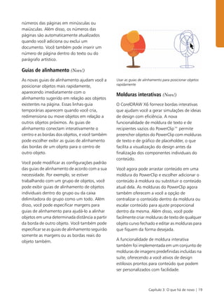 Capítulo 3: O que há de novo | 19
números das páginas em minúsculas ou
maiúsculas. Além disso, os números das
páginas são automaticamente atualizados
quando você adiciona ou exclui um
documento. Você também pode inserir um
número de página dentro do texto ou do
parágrafo artístico.
Guias de alinhamento (Novo!)
As novas guias de alinhamento ajudam você a
posicionar objetos mais rapidamente,
aparecendo imediatamente com o
alinhamento sugerido em relação aos objetos
existentes na página. Essas linhas-guia
temporárias aparecem quando você cria,
redimensiona ou move objetos em relação a
outros objetos próximos. As guias de
alinhamento conectam interativamente o
centro e as bordas dos objetos, e você também
pode escolher exibir as guias de alinhamento
das bordas de um objeto para o centro de
outro objeto.
Você pode modificar as configurações padrão
das guias de alinhamento de acordo com a sua
necessidade. Por exemplo, se estiver
trabalhando com um grupo de objetos, você
pode exibir guias de alinhamento de objetos
individuais dentro do grupo ou da caixa
delimitadora do grupo como um todo. Além
disso, você pode especificar margens para
guias de alinhamento para ajudá-lo a alinhar
objetos em uma determinada distância a partir
da borda de outro objeto. Você também pode
especificar se as guias de alinhamento seguirão
somente as margens ou as bordas reais do
objeto também.
Usar as guias de alinhamento para posicionar objetos
rapidamente
Molduras interativas (Novo!)
O CorelDRAW X6 fornece bordas interativas
que ajudam você a gerar simulações de ideias
de design com eficiência. A nova
funcionalidade de moldura de texto e de
recipientes vazios do PowerClip™ permite
preencher objetos do PowerClip com molduras
de texto e de gráfico de placeholder, o que
facilita a visualização do design antes da
finalização dos componentes individuais do
conteúdo.
Você agora pode arrastar conteúdo em uma
moldura do PowerClip e escolher adicionar o
conteúdo à moldura ou substituir o conteúdo
atual dela. As molduras do PowerClip agora
também oferecem a você a opção de
centralizar o conteúdo dentro da moldura ou
escalar conteúdo para ajuste proporcional
dentro da mesma. Além disso, você pode
facilmente criar molduras de texto de qualquer
objeto curvo fechado e editar as molduras para
que fiquem da forma desejada.
A funcionalidade de moldura interativa
também foi implementada em um conjunto de
molduras de imagens predefinidas incluídas na
suíte, oferecendo a você ativos de design
estilosos prontos para conteúdo que podem
ser personalizados com facilidade.
 