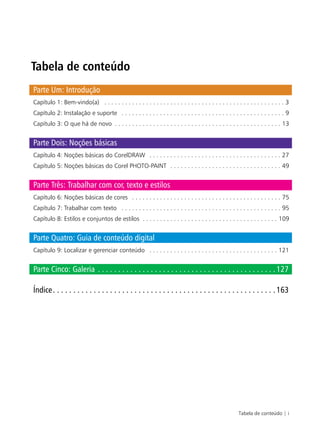 Tabela de conteúdo | i
Tabela de conteúdo
Parte Um: Introdução
Capítulo 1: Bem-vindo(a) . . . . . . . . . . . . . . . . . . . . . . . . . . . . . . . . . . . . . . . . . . . . . . . . . . . . 3
Capítulo 2: Instalação e suporte . . . . . . . . . . . . . . . . . . . . . . . . . . . . . . . . . . . . . . . . . . . . . . . 9
Capítulo 3: O que há de novo . . . . . . . . . . . . . . . . . . . . . . . . . . . . . . . . . . . . . . . . . . . . . . . . 13
Parte Dois: Noções básicas
Capítulo 4: Noções básicas do CorelDRAW . . . . . . . . . . . . . . . . . . . . . . . . . . . . . . . . . . . . . . 27
Capítulo 5: Noções básicas do Corel PHOTO-PAINT . . . . . . . . . . . . . . . . . . . . . . . . . . . . . . . . 49
Parte Três: Trabalhar com cor, texto e estilos
Capítulo 6: Noções básicas de cores . . . . . . . . . . . . . . . . . . . . . . . . . . . . . . . . . . . . . . . . . . . 75
Capítulo 7: Trabalhar com texto . . . . . . . . . . . . . . . . . . . . . . . . . . . . . . . . . . . . . . . . . . . . . . 95
Capítulo 8: Estilos e conjuntos de estilos . . . . . . . . . . . . . . . . . . . . . . . . . . . . . . . . . . . . . . . 109
Parte Quatro: Guia de conteúdo digital
Capítulo 9: Localizar e gerenciar conteúdo . . . . . . . . . . . . . . . . . . . . . . . . . . . . . . . . . . . . . 121
Parte Cinco: Galeria . . . . . . . . . . . . . . . . . . . . . . . . . . . . . . . . . . . . . . . . . . . .127
Índice. . . . . . . . . . . . . . . . . . . . . . . . . . . . . . . . . . . . . . . . . . . . . . . . . . . . . . .163
 
