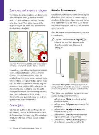 34 | Manual do CorelDRAW Graphics Suite X6
Zoom, enquadramento e rolagem
Você pode alterar a exibição de um documento
aplicando mais zoom, para olhar mais de
perto, ou aplicando menos zoom, para ver
uma área maior. Você pode experimentar
diversas opções de zoom para determinar o
detalhamento desejado.
Esquerda: A ferramenta Zoom é usada para selecionar
uma área a ser ampliada. Direita: A área é ampliada.
Enquadrar e rolar são outras duas maneiras de
exibir áreas específicas de um documento.
Quando se trabalha com altos níveis de
ampliação ou com documentos grandes, pode
ser que não se consiga ver todo o conteúdo de
uma vez. O enquadramento permite “segurar”
o documento e movimentá-lo pela janela de
documento para focalizar a área desejada.
Rolar permite mover o documento para cima,
para baixo ou lateralmente na janela
documento para que você possa ver as áreas
que estão ocultas normalmente.
Criar objetos
Objetos são os blocos de construção de um
documento. Usando as ferramentas da caixa
de ferramentas, é possível criar diferentes tipos
de objetos: formas, linhas e curvas, textos e
tabelas.
Desenhar formas comuns
O CorelDRAW oferece muitas ferramentas para
desenhar formas comuns, como retângulos,
círculos, estrelas e setas. Após criar uma forma,
você pode modificá-la ao esticá-la, ao aplicar
um preenchimento de padrão ou adicionar um
sombreamento.
Uma das formas mais simples que se pode criar
é o retângulo.
Clique na ferramenta Retângulo na
caixa de ferramentas. Na página do
desenho, arraste para desenhar o
retângulo.
A ferramenta Retângulo é usada para desenhar um
retângulo simples (esquerda), que pode ser usado como
um elemento gráfico em um projeto acabado (direita).
Você pode criar objetos de formas diferentes
usando as seguintes ferramentas:
• A ferramenta Elipse permite desenhar
círculos e elipses.
• A ferramenta Polígono permite desenhar
polígonos.
• A ferramenta Papel gráfico permite
desenhar uma grade.
• A ferramenta Espiral permite desenhar
espirais simétricas e logarítmicas.
• A ferramenta Formas básicas permite
desenhar um conjunto completo de
 