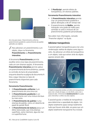 40 | Manual do CorelDRAW Graphics Suite X6
De cima para baixo: Preenchimento uniforme,
preenchimento gradiente e preenchimento de padrão
aplicados aos objetos.
Para adicionar um preenchimento a um
objeto, clique na ferramenta
Preenchimento ou Preenchimento
interativo.
A ferramenta Preenchimento permite
escolher entre cinco tipos de preenchimento,
cada um com diversas opções. A ferramenta
Preenchimento interativo permite aplicar
um preenchimento de forma dinâmica, usando
os controles da barra de propriedades
enquanto desenha na página do documento A
lista a seguir descreve os tipos de
preenchimento disponíveis para cada
ferramenta.
Ferramenta Preenchimento
• O Preenchimento uniforme é um
preenchimento de uma única cor.
• O Preenchimento gradiente é um
preenchimento com uma mistura de duas
ou mais cores.
• O Preenchimento de padrão é uma
estampa de padrão, como um desenho de
papel de parede floral.
• O Preenchimento de textura possui um
efeito texturizado, que imita diversas
superfícies, como mármore, água do mar
e a superfície lunar.
• O PostScript permite efeitos de
transparência, em diversos padrões.
Ferramenta Preenchimento interativo
• O Preenchimento interativo permite
criar um preenchimento gradiente e
aplicar alterações a ele em tempo real.
• O preenchimento de Malha permite
manipular uma grade de malha para
controlar as cores e misturas de um
preenchimento gradiente personalizado.
Para obter mais informações, consulte
“Preencher objetos” na Ajuda.
Adicionar transparência
É possível aplicar transparência para criar uma
renderização realista de objetos como água e
vidro. Ao adicionar um efeito de transparência
a um objeto, tudo que estiver atrás do objeto
aparece através dele.
O objeto à esquerda recebeu um efeito de transparência
para criar a ilusão de água, e o da direita, para criar a
ilusão de vidro. A ferramenta Sombreamento foi usada
para intensificar o efeito nos dois objetos.
É possível ajustar a medida de transparência
para determinar a opacidade do objeto. Um
objeto totalmente opaco tampa totalmente
tudo que houver atrás dele, ao passo que um
objeto totalmente transparente fica invisível.
 