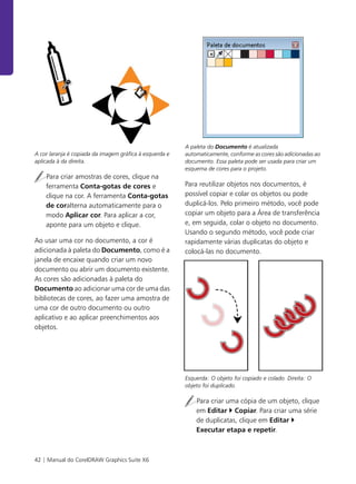 42 | Manual do CorelDRAW Graphics Suite X6
A cor laranja é copiada da imagem gráfica à esquerda e
aplicada à da direita.
Para criar amostras de cores, clique na
ferramenta Conta-gotas de cores e
clique na cor. A ferramenta Conta-gotas
de coralterna automaticamente para o
modo Aplicar cor. Para aplicar a cor,
aponte para um objeto e clique.
Ao usar uma cor no documento, a cor é
adicionada à paleta do Documento, como é a
janela de encaixe quando criar um novo
documento ou abrir um documento existente.
As cores são adicionadas à paleta do
Documento ao adicionar uma cor de uma das
bibliotecas de cores, ao fazer uma amostra de
uma cor de outro documento ou outro
aplicativo e ao aplicar preenchimentos aos
objetos.
A paleta do Documento é atualizada
automaticamente, conforme as cores são adicionadas ao
documento. Essa paleta pode ser usada para criar um
esquema de cores para o projeto.
Para reutilizar objetos nos documentos, é
possível copiar e colar os objetos ou pode
duplicá-los. Pelo primeiro método, você pode
copiar um objeto para a Área de transferência
e, em seguida, colar o objeto no documento.
Usando o segundo método, você pode criar
rapidamente várias duplicatas do objeto e
colocá-las no documento.
Esquerda: O objeto foi copiado e colado. Direita: O
objeto foi duplicado.
Para criar uma cópia de um objeto, clique
em Editar Copiar. Para criar uma série
de duplicatas, clique em Editar
Executar etapa e repetir.
 
