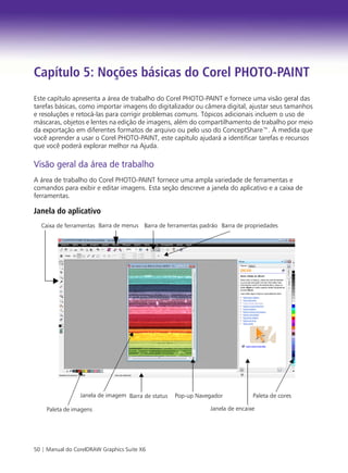 50 | Manual do CorelDRAW Graphics Suite X6
Capítulo 5: Noções básicas do Corel PHOTO-PAINT
Este capítulo apresenta a área de trabalho do Corel PHOTO-PAINT e fornece uma visão geral das
tarefas básicas, como importar imagens do digitalizador ou câmera digital, ajustar seus tamanhos
e resoluções e retocá-las para corrigir problemas comuns. Tópicos adicionais incluem o uso de
máscaras, objetos e lentes na edição de imagens, além do compartilhamento de trabalho por meio
da exportação em diferentes formatos de arquivo ou pelo uso do ConceptShare™. À medida que
você aprender a usar o Corel PHOTO-PAINT, este capítulo ajudará a identificar tarefas e recursos
que você poderá explorar melhor na Ajuda.
Visão geral da área de trabalho
A área de trabalho do Corel PHOTO-PAINT fornece uma ampla variedade de ferramentas e
comandos para exibir e editar imagens. Esta seção descreve a janela do aplicativo e a caixa de
ferramentas.
Janela do aplicativo
Barra de statusJanela de imagem Pop-up Navegador Paleta de cores
Caixa de ferramentas Barra de ferramentas padrão Barra de propriedades
Paleta de imagens Janela de encaixe
Barra de menus
 