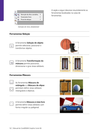 52 | Manual do CorelDRAW Graphics Suite X6
Exemplo de menu desdobrável
A seção a seguir descreve resumidamente as
ferramentas localizadas na caixa de
ferramentas.
Ferramentas Seleção
A ferramenta Seleção de objeto
permite selecionar, posicionar e
transformar objetos.
A ferramenta Transformação da
máscara permite posicionar,
dimensionar e girar áreas editáveis.
Ferramentas Máscara
As ferramentas Máscara de
retângulo e a Máscara de elipse
permitem definir áreas editáveis
retangulares e elípticas.
A ferramenta Máscara à mão livre
permite definir áreas editáveis com
forma irregular ou poligonal.
 