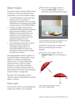 Capítulo 5: Noções básicas do Corel PHOTO-PAINT | 59
Adquirir imagens
Para obter as fotos da câmera digital, conecte
a câmera ou o leitor do cartão de mídia ao
computador e use um dos métodos a seguir:
• Se a câmera digital ou o leitor de cartão
aparecer como uma unidade no
computador, você pode copiar as imagens
diretamente em uma pasta no disco rígido
e depois abri-las no Corel PHOTO-PAINT.
• Carregue as imagens diretamente no
Corel PHOTO-PAINT utilizando o Windows
Image Acquisition (WIA) ou o driver
TWAIN da câmera digital. WIA é uma
interface e um driver padrão para o
carregamento de imagens a partir de
dispositivos periféricos, como
digitalizadores e câmeras digitais.
• Use o software fornecido com a câmera
digital para salvar as imagens no
computador e depois abra-as no
Corel PHOTO-PAINT. Para obter mais
informações, consulte a documentação
fornecida com a câmera.
Você pode digitalizar imagens e páginas no
Corel PHOTO-PAINT utilizando WIA, o driver
TWAIN ou o software do digitalizador.
Algumas vezes, as imagens digitalizadas
apresentam linhas, moiré (um padrão
ondulado) ou ruído (efeito pontilhado).
Remova esses defeitos utilizando filtros de
efeitos especiais. Para obter mais informações,
consulte “Retocar” na página 63.
Para obter mais informações, consulte
“Adquirir imagens de digitalizadores e câmeras
digitais” na Ajuda.
Cortar e girar
Cortar permite remover áreas indesejadas das
imagens para melhorar sua composição.
Para cortar uma imagem, clique na
ferramenta Cortar na caixa de
ferramentas e arraste na janela de imagem.
A área selecionada indica a parte da imagem que será
mantida. A área fora da seleção será cortada.
Geralmente, é preciso girar a imagem para
alterar sua orientação para retrato ou
paisagem.
Para girar uma imagem, clique em
Imagem Girar e em um comando de
menu.
Topo: Imagem selecionada para rotação.
Parte inferior: Imagem girada.
 