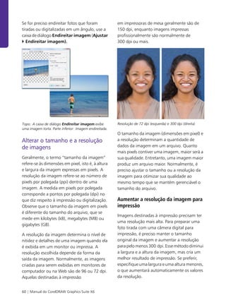 60 | Manual do CorelDRAW Graphics Suite X6
Se for preciso endireitar fotos que foram
tiradas ou digitalizadas em um ângulo, use a
caixa de diálogo Endireitar imagem (Ajustar
Endireitar imagem).
Topo: A caixa de diálogo Endireitar imagem exibe
uma imagem torta. Parte inferior: Imagem endireitada.
Alterar o tamanho e a resolução
de imagens
Geralmente, o termo “tamanho da imagem”
refere-se às dimensões em pixel, isto é, à altura
e largura da imagem expressas em pixels. A
resolução da imagem refere-se ao número de
pixels por polegada (ppi) dentro de uma
imagem. A medida em pixels por polegada
corresponde a pontos por polegada (dpi) no
que diz respeito à impressão ou digitalização.
Observe que o tamanho da imagem em pixels
é diferente do tamanho do arquivo, que se
mede em kilobytes (kB), megabytes (MB) ou
gigabytes (GB).
A resolução da imagem determina o nível de
nitidez e detalhes de uma imagem quando ela
é exibida em um monitor ou impressa. A
resolução escolhida depende da forma da
saída da imagem. Normalmente, as imagens
criadas para serem exibidas em monitores de
computador ou na Web são de 96 ou 72 dpi.
Aquelas destinadas à impressão
em impressoras de mesa geralmente são de
150 dpi, enquanto imagens impressas
profissionalmente são normalmente de
300 dpi ou mais.
Resolução de 72 dpi (esquerda) e 300 dpi (direita)
O tamanho da imagem (dimensões em pixel) e
a resolução determinam a quantidade de
dados da imagem em um arquivo. Quanto
mais pixels contiver uma imagem, maior será a
sua qualidade. Entretanto, uma imagem maior
produz um arquivo maior. Normalmente, é
preciso ajustar o tamanho ou a resolução da
imagem para otimizar sua qualidade ao
mesmo tempo que se mantém gerenciável o
tamanho do arquivo.
Aumentar a resolução da imagem para
impressão
Imagens destinadas à impressão precisam ter
uma resolução mais alta. Para preparar uma
foto tirada com uma câmera digital para
impressão, é preciso manter o tamanho
original da imagem e aumentar a resolução
para pelo menos 300 dpi. Esse método diminui
a largura e a altura da imagem, mas cria um
melhor resultado de impressão. Se preferir,
especifique uma largura e uma altura menores,
o que aumentará automaticamente os valores
da resolução.
 