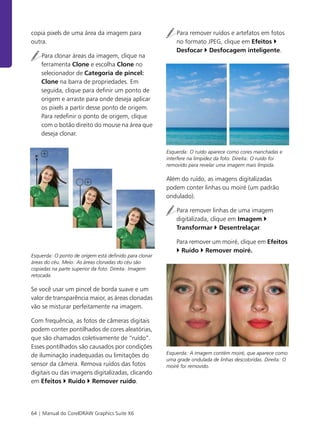 64 | Manual do CorelDRAW Graphics Suite X6
copia pixels de uma área da imagem para
outra.
Para clonar áreas da imagem, clique na
ferramenta Clone e escolha Clone no
selecionador de Categoria de pincel:
Clone na barra de propriedades. Em
seguida, clique para definir um ponto de
origem e arraste para onde deseja aplicar
os pixels a partir desse ponto de origem.
Para redefinir o ponto de origem, clique
com o botão direito do mouse na área que
deseja clonar.
Esquerda: O ponto de origem está definido para clonar
áreas do céu. Meio: As áreas clonadas do céu são
copiadas na parte superior da foto. Direita: Imagem
retocada.
Se você usar um pincel de borda suave e um
valor de transparência maior, as áreas clonadas
vão se misturar perfeitamente na imagem.
Com frequência, as fotos de câmeras digitais
podem conter pontilhados de cores aleatórias,
que são chamados coletivamente de “ruído”.
Esses pontilhados são causados por condições
de iluminação inadequadas ou limitações do
sensor da câmera. Remova ruídos das fotos
digitais ou das imagens digitalizadas, clicando
em Efeitos Ruído Remover ruído.
Para remover ruídos e artefatos em fotos
no formato JPEG, clique em Efeitos
Desfocar Desfocagem inteligente.
Esquerda: O ruído aparece como cores manchadas e
interfere na limpidez da foto. Direita: O ruído foi
removido para revelar uma imagem mais límpida.
Além do ruído, as imagens digitalizadas
podem conter linhas ou moiré (um padrão
ondulado).
Para remover linhas de uma imagem
digitalizada, clique em Imagem
Transformar Desentrelaçar.
Para remover um moiré, clique em Efeitos
Ruído Remover moiré.
Esquerda: A imagem contém moiré, que aparece como
uma grade ondulada de linhas descoloridas. Direita: O
moiré foi removido.
 