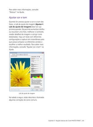 Capítulo 5: Noções básicas do Corel PHOTO-PAINT | 65
Para obter mais informações, consulte
“Retocar” na Ajuda.
Ajustar cor e tom
Quando for preciso ajustar a cor e o tom das
fotos, o Lab de ajuste de imagem (Ajustar
Lab de ajuste de imagem) deve ser sua
primeira parada. Ele permite aumentar o brilho
ou escurecer uma foto, melhorar o contraste,
revelar detalhes da imagem e corrigir cores
desbotadas. Faça um teste com diferentes
configurações e capture em instantâneos para
que possa comparar as diferentes versões e
escolher o melhor resultado. Para obter mais
informações, consulte “Ajustar cor e tom” na
Ajuda.
Lab de ajuste de imagem
Na tabela a seguir, estão descritas e ilustradas
algumas correções de cores comuns.
 