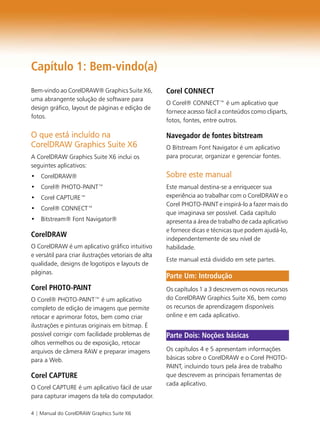 4 | Manual do CorelDRAW Graphics Suite X6
Capítulo 1: Bem-vindo(a)
Bem-vindo ao CorelDRAW® Graphics Suite X6,
uma abrangente solução de software para
design gráfico, layout de páginas e edição de
fotos.
O que está incluído na
CorelDRAW Graphics Suite X6
A CorelDRAW Graphics Suite X6 inclui os
seguintes aplicativos:
• CorelDRAW®
• Corel® PHOTO-PAINT™
• Corel CAPTURE™
• Corel® CONNECT™
• Bitstream® Font Navigator®
CorelDRAW
O CorelDRAW é um aplicativo gráfico intuitivo
e versátil para criar ilustrações vetoriais de alta
qualidade, designs de logotipos e layouts de
páginas.
Corel PHOTO-PAINT
O Corel® PHOTO-PAINT™ é um aplicativo
completo de edição de imagens que permite
retocar e aprimorar fotos, bem como criar
ilustrações e pinturas originais em bitmap. É
possível corrigir com facilidade problemas de
olhos vermelhos ou de exposição, retocar
arquivos de câmera RAW e preparar imagens
para a Web.
Corel CAPTURE
O Corel CAPTURE é um aplicativo fácil de usar
para capturar imagens da tela do computador.
Corel CONNECT
O Corel® CONNECT™ é um aplicativo que
fornece acesso fácil a conteúdos como cliparts,
fotos, fontes, entre outros.
Navegador de fontes bitstream
O Bitstream Font Navigator é um aplicativo
para procurar, organizar e gerenciar fontes.
Sobre este manual
Este manual destina-se a enriquecer sua
experiência ao trabalhar com o CorelDRAW e o
Corel PHOTO-PAINT e inspirá-lo a fazer mais do
que imaginava ser possível. Cada capítulo
apresenta a área de trabalho de cada aplicativo
e fornece dicas e técnicas que podem ajudá-lo,
independentemente de seu nível de
habilidade.
Este manual está dividido em sete partes.
Os capítulos 1 a 3 descrevem os novos recursos
do CorelDRAW Graphics Suite X6, bem como
os recursos de aprendizagem disponíveis
online e em cada aplicativo.
Os capítulos 4 e 5 apresentam informações
básicas sobre o CorelDRAW e o Corel PHOTO-
PAINT, incluindo tours pela área de trabalho
que descrevem as principais ferramentas de
cada aplicativo.
Parte Um: Introdução
Parte Dois: Noções básicas
 