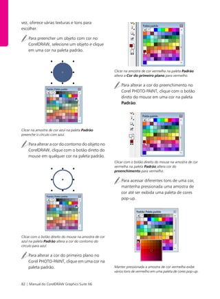 82 | Manual do CorelDRAW Graphics Suite X6
vez, oferece várias texturas e tons para
escolher.
Para preencher um objeto com cor no
CorelDRAW, selecione um objeto e clique
em uma cor na paleta padrão.
Clicar na amostra de cor azul na paleta Padrão
preenche o círculo com azul.
Para alterar a cor do contorno do objeto no
CorelDRAW, clique com o botão direto do
mouse em qualquer cor na paleta padrão.
Clicar com o botão direito do mouse na amostra de cor
azul na paleta Padrão altera a cor do contorno do
círculo para azul.
Para alterar a cor do primeiro plano no
Corel PHOTO-PAINT, clique em uma cor na
paleta padrão.
Clicar na amostra de cor vermelha na paleta Padrão
altera a Cor do primeiro plano para vermelho.
Para alterar a cor do preenchimento no
Corel PHOTO-PAINT, clique com o botão
direto do mouse em uma cor na paleta
Padrão.
Clicar com o botão direito do mouse na amostra de cor
vermelha na paleta Padrão altera cor do
preenchimento para vermelho.
Para acessar diferentes tons de uma cor,
mantenha pressionada uma amostra de
cor até ser exibida uma paleta de cores
pop-up.
Manter pressionada a amostra de cor vermelha exibe
vários tons de vermelho em uma paleta de cores pop-up.
 