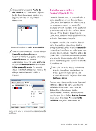 Capítulo 6: Noções básicas de cores | 85
Para adicionar uma cor à Paleta de
documentos no CorelDRAW, clique no
botão do conta-gotas na paleta e, em
seguida, em uma cor na janela do
documento.
Botão do conta-gotas na Paleta de documentos.
Para adicionar uma cor à caixa de diálogo
Preenchimento uniforme no
Corel PHOTO-PAINT, clique na ferramenta
Preenchimento. Na barra de
propriedades, clique no botão Uniforme
do controle Preenchimento e no botão
Editar preenchimento. Em seguida,
clique no botão Conta-gotas na caixa de
diálogo e em uma cor da janela da
imagem.
Botão conta-gotas na caixa de diálogo Preenchimento
uniforme.
Trabalhar com estilos e
harmonizações de cor
Um estilo de cor é uma cor que você salva e
aplica aos objetos em um documento do
CorelDRAW. Um estilo de cor é reutilizável e
em qualquer momento em que você o
atualizar, também atualizará todos os objetos
que usam aquele estilo de cor. Como há um
número infinito de cores disponíveis no
CorelDRAW, os estilos de cor podem facilitar a
aplicação da cor exata desejada.
Você pode também criar um estilo de cor a
partir de um objeto existente ou desde o
princípio usando a janela de encaixe Estilos de
cores. Quando você cria um estilo de cor, ele é
salvo no desenho ativo e na paleta Estilos de
cores. Você pode discernir um estilo de cor de
uma amostra de cor regular pelo triângulo
branco no canto esquerdo superior da amostra
do estilo de cor.
Para criar um estilo de cor, arraste uma
amostra de qualquer paleta aberta ou
arraste qualquer objeto para a área
acinzentada superior da janela de encaixe
Estilos de cores.
Quando você cria um estilo de cor, é possível
editá-lo no Editor de cores usando uma
variedade de controles, como controles
deslizantes, misturadores e paletas
personalizadas. A maioria desses controles
também está disponível no Seletor de cores
e nas caixas de diálogo Preenchimento
uniforme e na janela de encaixe Cor.
 