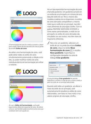 Capítulo 6: Noções básicas de cores | 87
A harmonização de cores foi criada ao arrastar o clipart
para a seção inferior da lista de estilos de cores na janela
de encaixe Estilos de cores.
Ao editar uma harmonização de cores, você
pode editar todos os estilos de cores
simultaneamente preservando a relação entre
eles, ou pode modificar estilos de cores
individuais dentro da harmonização sem afetar
o restante.
Ao usar o Editor de harmonização, você pode
experimentar diferentes esquemas de cores. Ao alterar
uma cor, você também pode encontrar outras cores que
combinam bem com aquela cor.
Há um tipo especial de harmonizações de cores
chamado gradiente. Um gradiente consiste em
um estilo de cor principal e um número de tons
daquele estilo de cor. Para a maioria dos
modelos e paletas de cor disponíveis, os estilos
de cores derivadas compartilham o mesmo
matiz que o estilo de cor principal, mas têm
níveis diferentes de saturação e brilho. Com as
paletas PANTONE MATCHING SYSTEM® e
Cores exatas personalizadas, o estilo de cor
principal e os estilos de cores derivadas são
vinculados uns aos outros, mas têm níveis de
tingimento diferentes.
Para criar um gradiente, selecione um
estilo de cor na janela de encaixe Estilos
de cores, clique no botão Nova
harmonização de cores , e escolha
Novo gradiente. Especifique as
configurações desejadas na caixa de
diálogo Criar gradiente.
A caixa de diálogo Criar gradiente lhe permite
especificar o número e o tipo de tons a serem criados a
partir do estilo de cor principal selecionado.
Quando você edita um gradiente, ao alterar o
matiz do estilo de cor principal, você
automaticamente atualiza os estilos de cores
relacionados, com base no novo matiz e nos
valores originais de saturação e brilho.
 