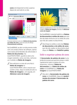 90 | Manual do CorelDRAW Graphics Suite X6
cores está disponível na lista suspensa
depois de você exibi-la na tela.
É possível adicionar uma cor à Paleta de documentos
ou estilos de cores a partir da caixa de diálogo
Preenchimento uniforme.
No CorelDRAW, ao abrir um documento criado
com uma versão anterior do software, apenas
cores exatas personalizadas são adicionadas à
Paleta de documentos. No
Corel PHOTO-PAINT, quando se abre uma
imagem existente, como uma foto, nenhuma
cor é exibida na Paleta de imagens.
Para adicionar as cores de uma foto à
Paleta de imagens no
Corel PHOTO-PAINT, abra o arquivo que
contém a foto, clique no botão de seta na
Paleta de imagens e, em seguida, em
Adicionar cores da imagem.
Adicione rapidamente as cores mais dominantes de uma
imagem à Paleta de imagens clicando em Adicionar
cores da imagem.
No CorelDRAW, é possível redefinir as Paletas
de documentos e estilos de cores para que
ela não exiba nenhuma cor ou estilos de cores
que não são usados no documento.
Para limpar os estilos e cores das Paletas
de documentos e de estilos de cores
que não são usados no documento atual,
clique em Paleta e em Redefinir paleta.
Exibir e organizar paletas de cores
O Gerenciador de paletas de cores é uma
janela de encaixe que permite acessar e exibir
rapidamente todas as paletas de cores
disponíveis, inclusive a Paleta de
documentos ou a Paleta de estilos de
cores no CorelDRAW ou a Paleta de
imagens no Corel PHOTO-PAINT.
Para abrir o Gerenciador de paletas de
cores no CorelDRAW, clique em Janela
Janelas de encaixe Gerenciador de
paletas de cores.
 