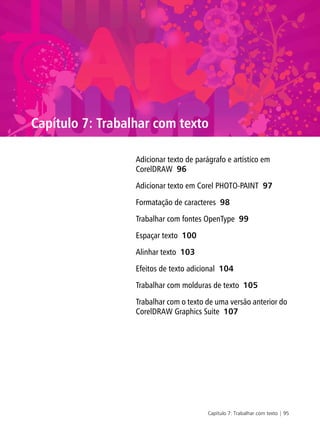Capítulo 7: Trabalhar com texto | 95
Capítulo 7: Trabalhar com texto
Adicionar texto de parágrafo e artístico em
CorelDRAW 96
Adicionar texto em Corel PHOTO-PAINT 97
Formatação de caracteres 98
Trabalhar com fontes OpenType 99
Espaçar texto 100
Alinhar texto 103
Efeitos de texto adicional 104
Trabalhar com molduras de texto 105
Trabalhar com o texto de uma versão anterior do
CorelDRAW Graphics Suite 107
 