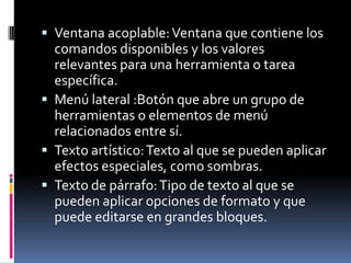  Ventana acoplable: Ventana que contiene los
  comandos disponibles y los valores
  relevantes para una herramienta o tarea
  específica.
 Menú lateral :Botón que abre un grupo de
  herramientas o elementos de menú
  relacionados entre sí.
 Texto artístico: Texto al que se pueden aplicar
  efectos especiales, como sombras.
 Texto de párrafo: Tipo de texto al que se
  pueden aplicar opciones de formato y que
  puede editarse en grandes bloques.
 