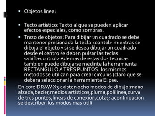  Objetos linea:

 Texto artístico: Texto al que se pueden aplicar
   efectos especiales, como sombras.
 Trazo de objetos :Para dibijar un cuadrado se debe
   mantener presionada la tecla <contol> mientras se
   dibuja el objeto y si se desea dibujar un cuadrado
   desde el centro se deben pulsar las teclas
   <shift+control> Ademas de estas dos tecnicas
   tambien puede dibujarse medinte la herramienta
   RECTANGULO A TRES PUNTOS. los mismos
   metodos se utilizan para crear circulos (claro que se
   debera seleccionar la herramienta Elipse.
En corelDRAW X3 existen ocho modos de dibujo:mano
alzada,bezier,medios artisticos,pluma,polilinea,curva
de tres puntos,lineas de conexion,cotas; acontinuacion
se describen los modos mas utili
 