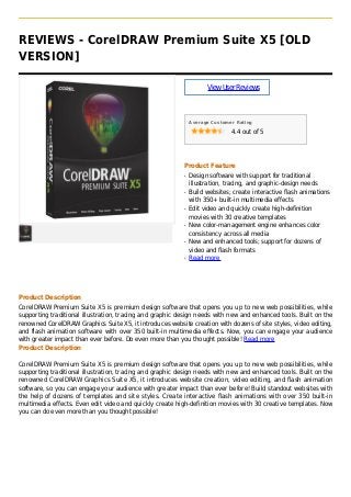 REVIEWS - CorelDRAW Premium Suite X5 [OLD
VERSION]
ViewUserReviews
Average Customer Rating
4.4 out of 5
Product Feature
Design software with support for traditionalq
illustration, tracing, and graphic-design needs
Build websites; create interactive flash animationsq
with 350+ built-in multimedia effects
Edit video and quickly create high-definitionq
movies with 30 creative templates
New color-management engine enhances colorq
consistency across all media
New and enhanced tools; support for dozens ofq
video and flash formats
Read moreq
Product Description
CorelDRAW Premium Suite X5 is premium design software that opens you up to new web possibilities, while
supporting traditional illustration, tracing and graphic design needs with new and enhanced tools. Built on the
renowned CorelDRAW Graphics Suite X5, it introduces website creation with dozens of site styles, video editing,
and flash animation software with over 350 built-in multimedia effects. Now, you can engage your audience
with greater impact than ever before. Do even more than you thought possible! Read more
Product Description
CorelDRAW Premium Suite X5 is premium design software that opens you up to new web possibilities, while
supporting traditional illustration, tracing and graphic design needs with new and enhanced tools. Built on the
renowned CorelDRAW Graphics Suite X5, it introduces website creation, video editing, and flash animation
software, so you can engage your audience with greater impact than ever before! Build standout websites with
the help of dozens of templates and site styles. Create interactive flash animations with over 350 built-in
multimedia effects. Even edit video and quickly create high-definition movies with 30 creative templates. Now
you can do even more than you thought possible!
 