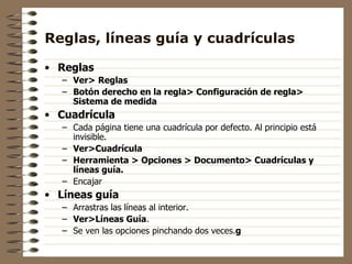 Reglas, líneas guía y cuadrículas Reglas Ver>   Reglas Botón derecho en la regla> Configuración de regla> Sistema de medida Cuadrícula Cada página tiene una cuadrícula por defecto. Al principio está invisible.  Ver>Cuadrícula Herramienta > Opciones > Documento> Cuadrículas y líneas guía. Encajar Líneas guía Arrastras las líneas al interior. Ver>Líneas Guía . Se ven las opciones pinchando dos veces. g 