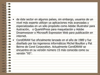 de éste sector en algunos países, sin embargo, usuarios de un nivel más experto utilizan ya aplicaciones más avanzadas y especializadas en un sólo propósito como Adobe Illustrator para ilustración,   o QuarkXPress para maquetación y Adobe Dreamweaver o Microsoft Expression Web para publicación en internet. CorelDRAW fue oficialmente lanzado en el año de 1989 y fue diseñado por los ingenieros informáticos Michel Bouillon y Pat Beirne de Corel Corporation. Actualmente CorelDRAW se encuentra en su versión número 15 más conocida como su versión "X5". 