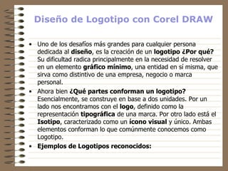 Diseño de Logotipo con Corel DRAW Uno de los desafíos más grandes para cualquier persona dedicada al  diseño , es la creación de un  logotipo   ¿Por qué?  Su dificultad radica principalmente en la necesidad de resolver en un elemento  gráfico mínimo , una entidad en sí misma, que sirva como distintivo de una empresa, negocio o marca personal.  Ahora bien  ¿Qué partes conforman un logotipo?  Esencialmente, se construye en base a dos unidades. Por un lado nos encontramos con el  logo , definido como la representación  tipográfica  de una marca. Por otro lado está el  Isotipo , caracterizado como un  ícono visual  y único. Ambas elementos conforman lo que comúnmente conocemos como Logotipo.  Ejemplos de Logotipos reconocidos: 