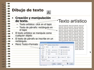 Dibujo de texto Creación y manipulación de texto. Texto artístico: click en el tapiz Texto de párrafo: rectángulo en el tapiz El texto artístico se manipula como cualquier objeto El texto de párrafo se inscribe en un rectángulo. Menú Texto>Formato 