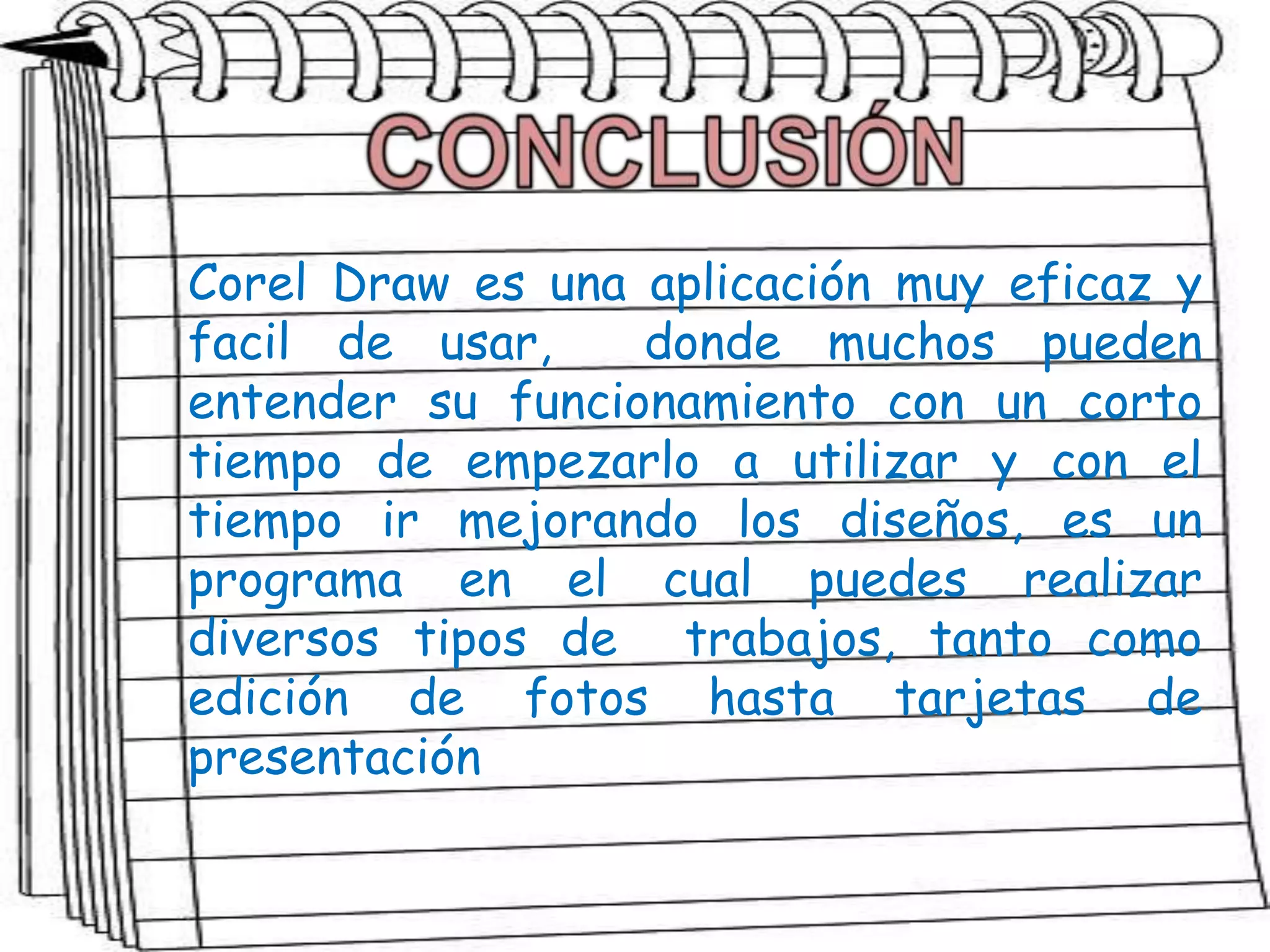Corel Draw es una aplicación muy eficaz y
facil de usar, donde muchos pueden
entender su funcionamiento con un corto
tiempo de empezarlo a utilizar y con el
tiempo ir mejorando los diseños, es un
programa en el cual puedes realizar
diversos tipos de trabajos, tanto como
edición de fotos hasta tarjetas de
presentación
 