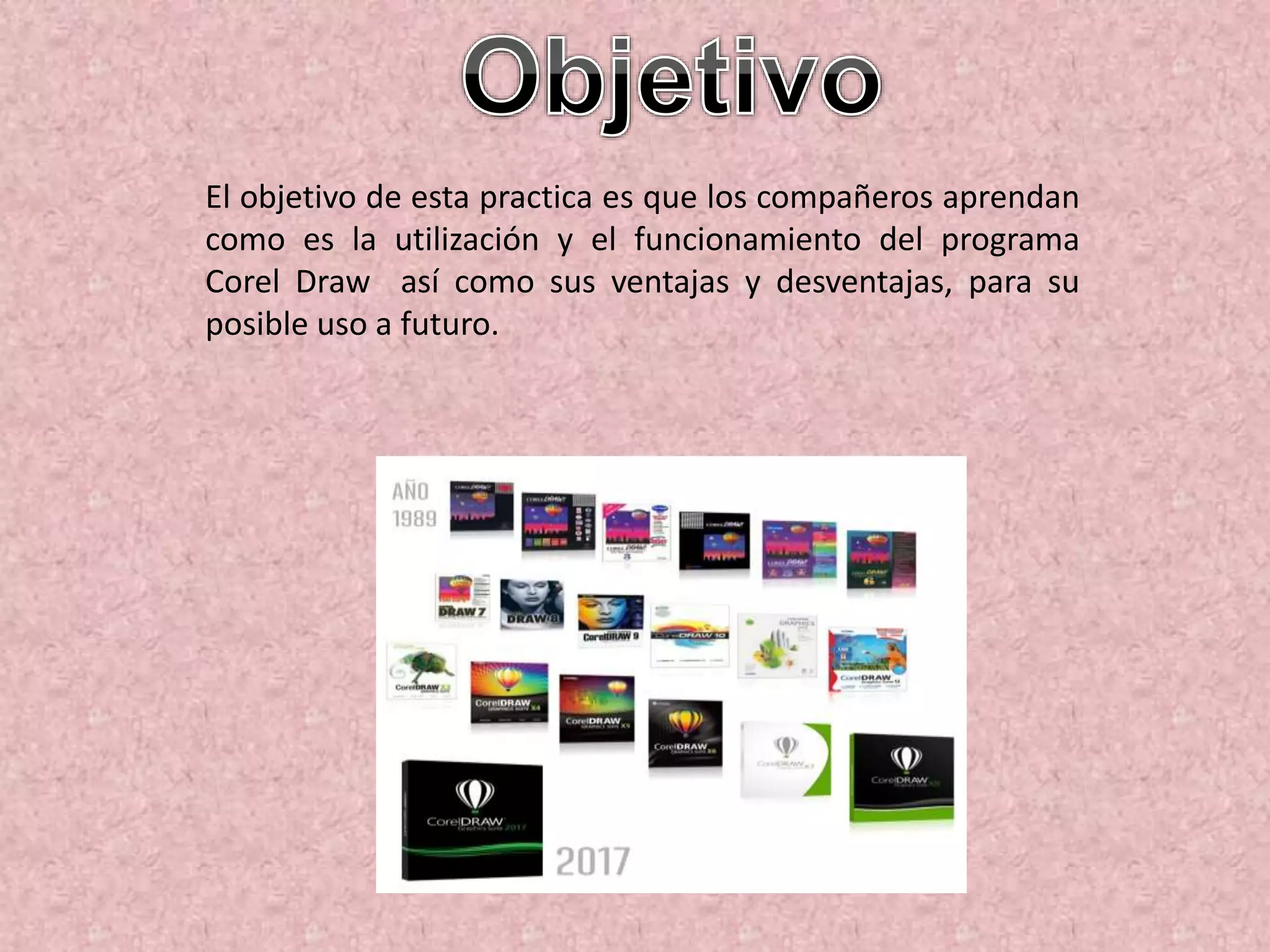 El objetivo de esta practica es que los compañeros aprendan
como es la utilización y el funcionamiento del programa
Corel Draw así como sus ventajas y desventajas, para su
posible uso a futuro.
 