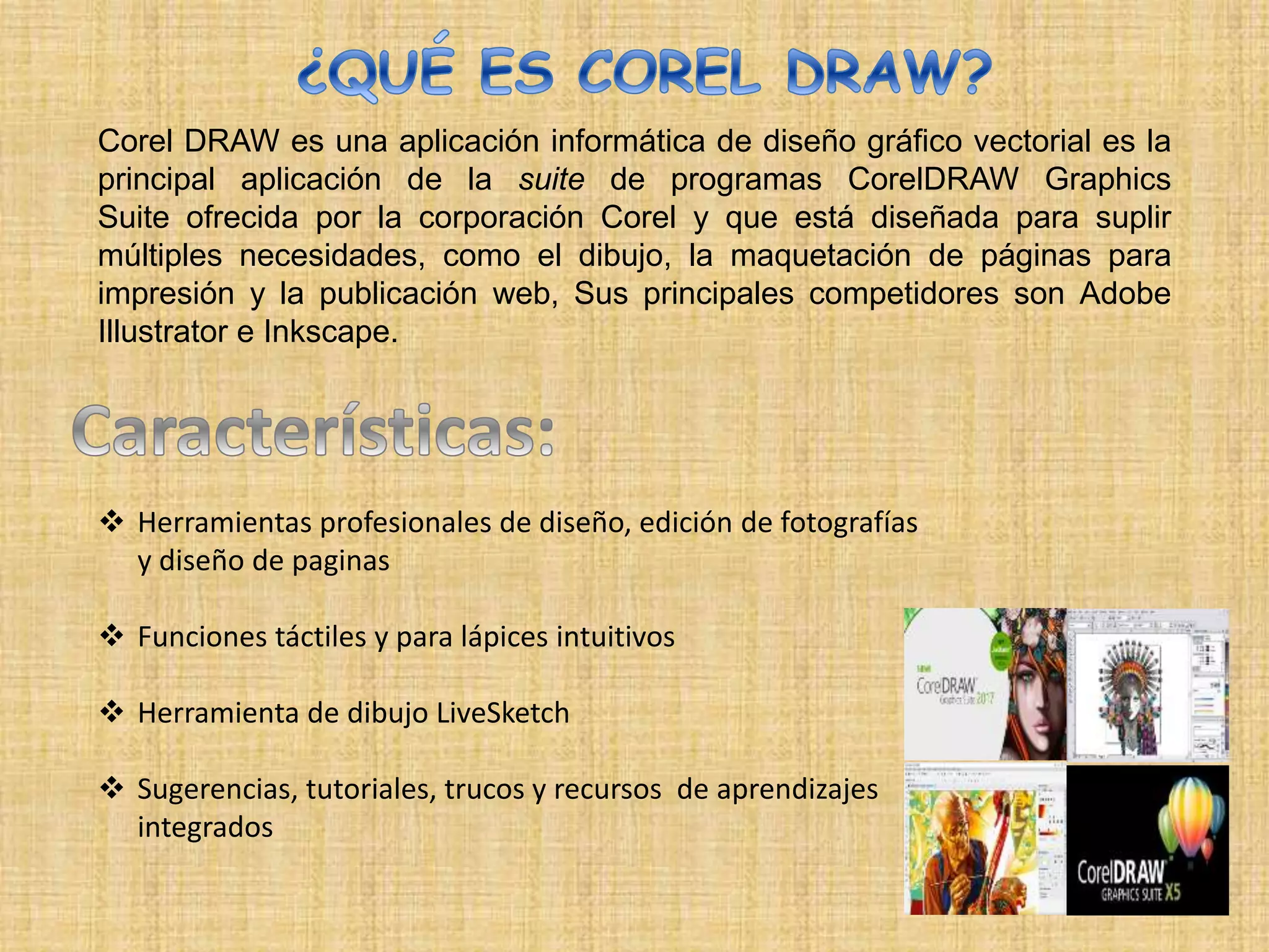 Corel DRAW es una aplicación informática de diseño gráfico vectorial es la
principal aplicación de la suite de programas CorelDRAW Graphics
Suite ofrecida por la corporación Corel y que está diseñada para suplir
múltiples necesidades, como el dibujo, la maquetación de páginas para
impresión y la publicación web, Sus principales competidores son Adobe
Illustrator e Inkscape.
 Herramientas profesionales de diseño, edición de fotografías
y diseño de paginas
 Funciones táctiles y para lápices intuitivos
 Herramienta de dibujo LiveSketch
 Sugerencias, tutoriales, trucos y recursos de aprendizajes
integrados
 