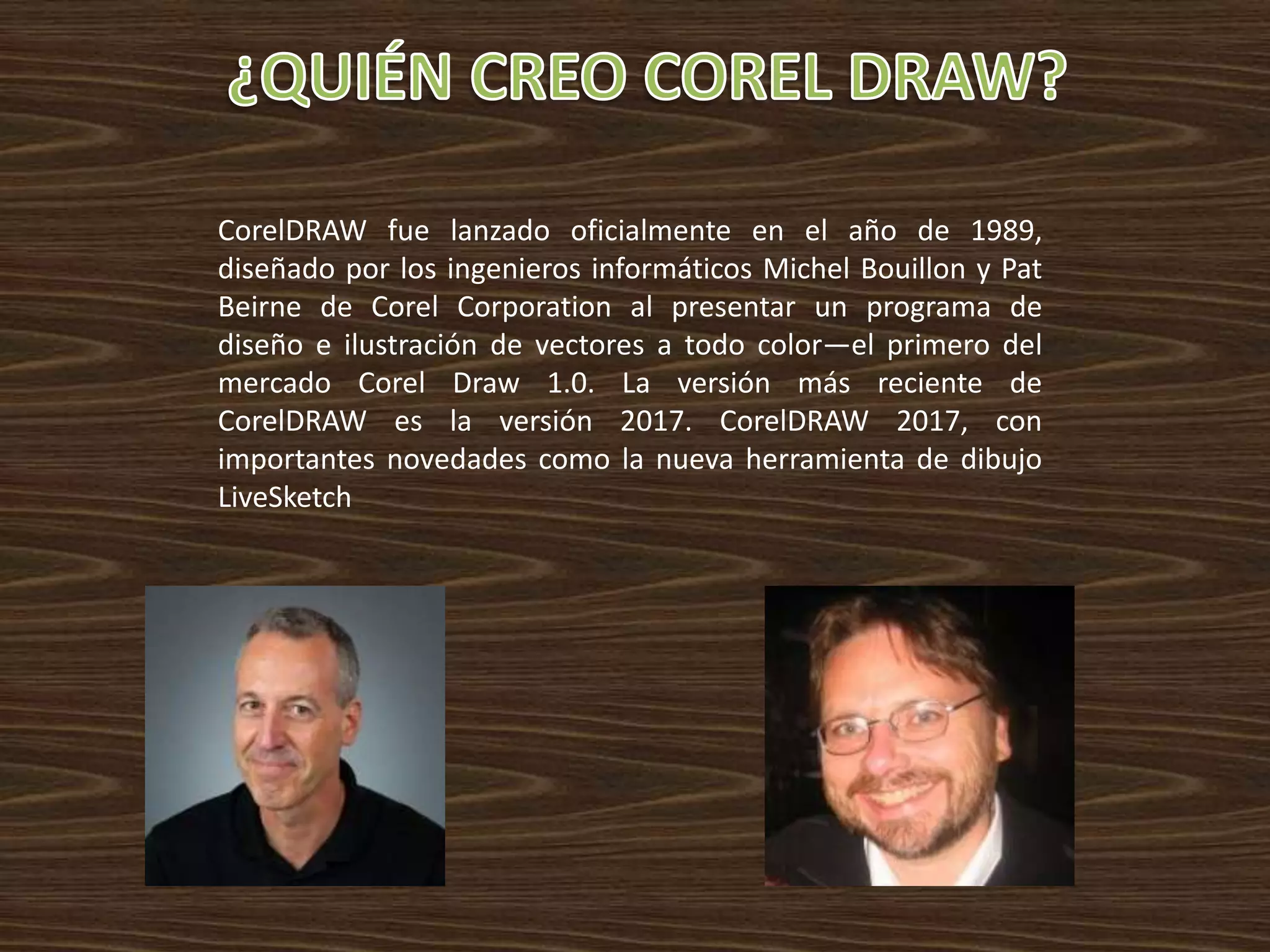 CorelDRAW fue lanzado oficialmente en el año de 1989,
diseñado por los ingenieros informáticos Michel Bouillon y Pat
Beirne de Corel Corporation al presentar un programa de
diseño e ilustración de vectores a todo color—el primero del
mercado Corel Draw 1.0. La versión más reciente de
CorelDRAW es la versión 2017. CorelDRAW 2017, con
importantes novedades como la nueva herramienta de dibujo
LiveSketch
 