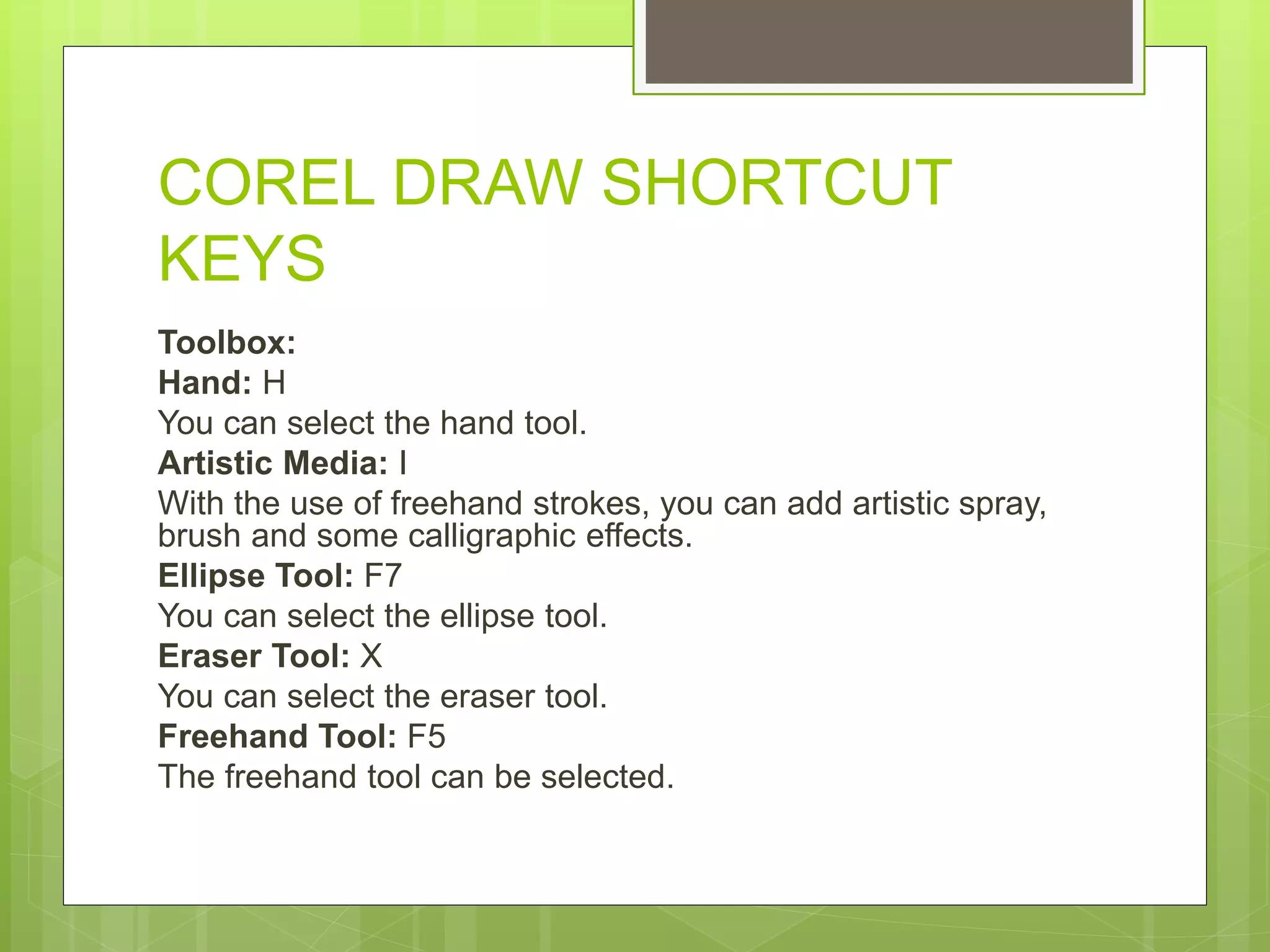 COREL DRAW SHORTCUT
KEYS
Toolbox:
Hand: H
You can select the hand tool.
Artistic Media: I
With the use of freehand strokes, you can add artistic spray,
brush and some calligraphic effects.
Ellipse Tool: F7
You can select the ellipse tool.
Eraser Tool: X
You can select the eraser tool.
Freehand Tool: F5
The freehand tool can be selected.
 