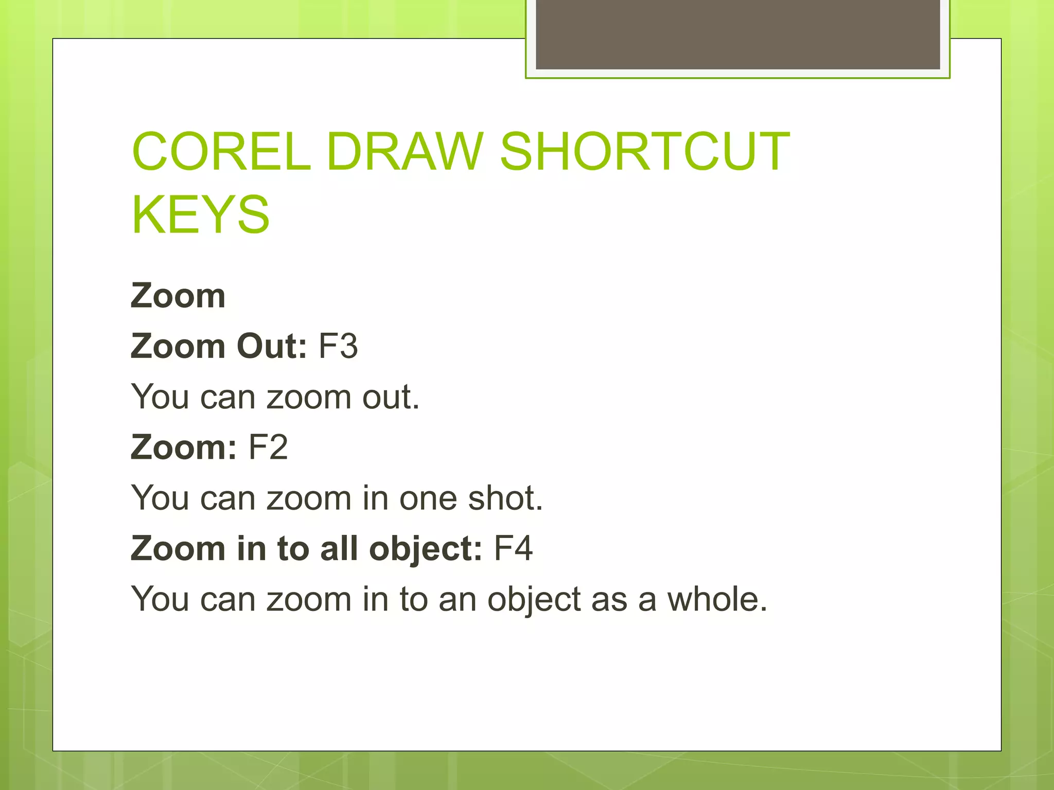 COREL DRAW SHORTCUT
KEYS
Zoom
Zoom Out: F3
You can zoom out.
Zoom: F2
You can zoom in one shot.
Zoom in to all object: F4
You can zoom in to an object as a whole.
 