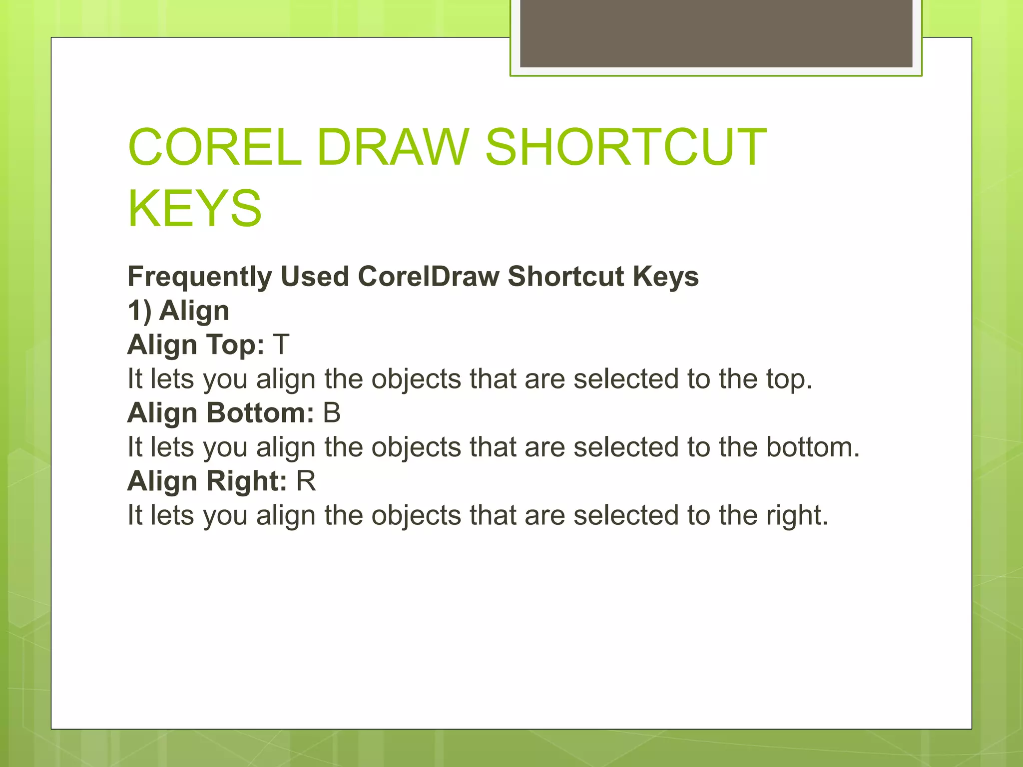 COREL DRAW SHORTCUT
KEYS
Frequently Used CorelDraw Shortcut Keys
1) Align
Align Top: T
It lets you align the objects that are selected to the top.
Align Bottom: B
It lets you align the objects that are selected to the bottom.
Align Right: R
It lets you align the objects that are selected to the right.
 