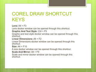 COREL DRAW SHORTCUT
KEYS
Lens: Alt + F3
Lens docker window can be opened through this shortcut.
Graphic And Text Style: Ctrl + F5
Graphic and text style docker window can be opened through this
shortcut.
Linear Dimensions: Alt + F2
Linear Dimensions docker window can be opened through this
shortcut.
Size: Alt + F10
A size docker window can be opened through this shortcut.
Scale And Mirror: Alt + F9
Scale and mirror docker window can be opened through this
shortcut.
 