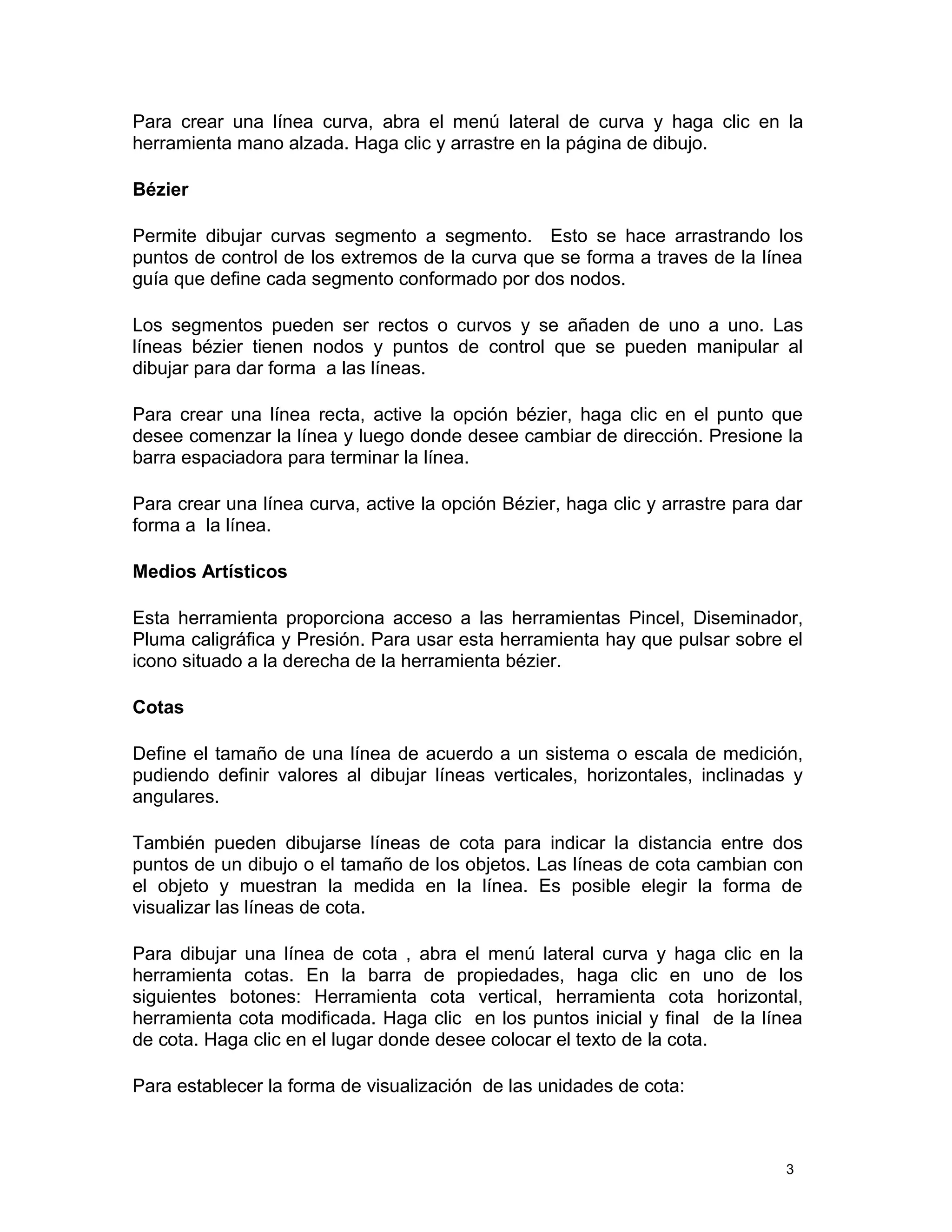Para crear una línea curva, abra el menú lateral de curva y haga clic en la
herramienta mano alzada. Haga clic y arrastre en la página de dibujo.
Bézier
Permite dibujar curvas segmento a segmento. Esto se hace arrastrando los
puntos de control de los extremos de la curva que se forma a traves de la línea
guía que define cada segmento conformado por dos nodos.
Los segmentos pueden ser rectos o curvos y se añaden de uno a uno. Las
líneas bézier tienen nodos y puntos de control que se pueden manipular al
dibujar para dar forma a las líneas.
Para crear una línea recta, active la opción bézier, haga clic en el punto que
desee comenzar la línea y luego donde desee cambiar de dirección. Presione la
barra espaciadora para terminar la línea.
Para crear una línea curva, active la opción Bézier, haga clic y arrastre para dar
forma a la línea.
Medios Artísticos
Esta herramienta proporciona acceso a las herramientas Pincel, Diseminador,
Pluma caligráfica y Presión. Para usar esta herramienta hay que pulsar sobre el
icono situado a la derecha de la herramienta bézier.
Cotas
Define el tamaño de una línea de acuerdo a un sistema o escala de medición,
pudiendo definir valores al dibujar líneas verticales, horizontales, inclinadas y
angulares.
También pueden dibujarse líneas de cota para indicar la distancia entre dos
puntos de un dibujo o el tamaño de los objetos. Las líneas de cota cambian con
el objeto y muestran la medida en la línea. Es posible elegir la forma de
visualizar las líneas de cota.
Para dibujar una línea de cota , abra el menú lateral curva y haga clic en la
herramienta cotas. En la barra de propiedades, haga clic en uno de los
siguientes botones: Herramienta cota vertical, herramienta cota horizontal,
herramienta cota modificada. Haga clic en los puntos inicial y final de la línea
de cota. Haga clic en el lugar donde desee colocar el texto de la cota.
Para establecer la forma de visualización de las unidades de cota:
3
 