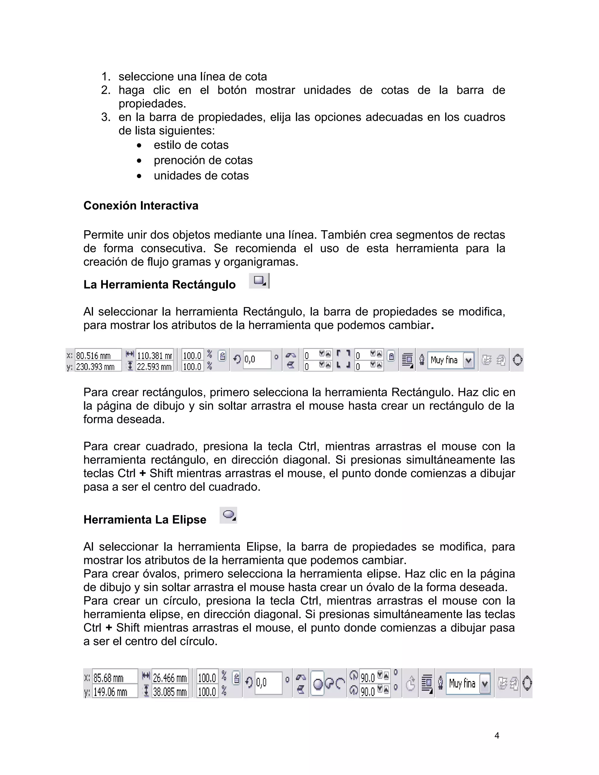 1. seleccione una línea de cota
2. haga clic en el botón mostrar unidades de cotas de la barra de
propiedades.
3. en la barra de propiedades, elija las opciones adecuadas en los cuadros
de lista siguientes:
• estilo de cotas
• prenoción de cotas
• unidades de cotas
Conexión Interactiva
Permite unir dos objetos mediante una línea. También crea segmentos de rectas
de forma consecutiva. Se recomienda el uso de esta herramienta para la
creación de flujo gramas y organigramas.
La Herramienta Rectángulo
Al seleccionar la herramienta Rectángulo, la barra de propiedades se modifica,
para mostrar los atributos de la herramienta que podemos cambiar.
Para crear rectángulos, primero selecciona la herramienta Rectángulo. Haz clic en
la página de dibujo y sin soltar arrastra el mouse hasta crear un rectángulo de la
forma deseada.
Para crear cuadrado, presiona la tecla Ctrl, mientras arrastras el mouse con la
herramienta rectángulo, en dirección diagonal. Si presionas simultáneamente las
teclas Ctrl + Shift mientras arrastras el mouse, el punto donde comienzas a dibujar
pasa a ser el centro del cuadrado.
Herramienta La Elipse
Al seleccionar la herramienta Elipse, la barra de propiedades se modifica, para
mostrar los atributos de la herramienta que podemos cambiar.
Para crear óvalos, primero selecciona la herramienta elipse. Haz clic en la página
de dibujo y sin soltar arrastra el mouse hasta crear un óvalo de la forma deseada.
Para crear un círculo, presiona la tecla Ctrl, mientras arrastras el mouse con la
herramienta elipse, en dirección diagonal. Si presionas simultáneamente las teclas
Ctrl + Shift mientras arrastras el mouse, el punto donde comienzas a dibujar pasa
a ser el centro del círculo.
4
 