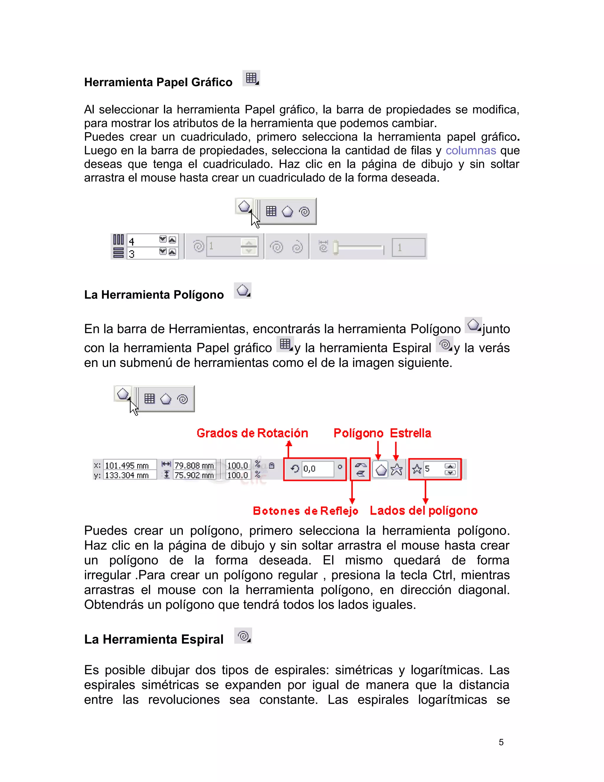 Herramienta Papel Gráfico
Al seleccionar la herramienta Papel gráfico, la barra de propiedades se modifica,
para mostrar los atributos de la herramienta que podemos cambiar.
Puedes crear un cuadriculado, primero selecciona la herramienta papel gráfico.
Luego en la barra de propiedades, selecciona la cantidad de filas y columnas que
deseas que tenga el cuadriculado. Haz clic en la página de dibujo y sin soltar
arrastra el mouse hasta crear un cuadriculado de la forma deseada.
La Herramienta Polígono
En la barra de Herramientas, encontrarás la herramienta Polígono junto
con la herramienta Papel gráfico y la herramienta Espiral y la verás
en un submenú de herramientas como el de la imagen siguiente.
Puedes crear un polígono, primero selecciona la herramienta polígono.
Haz clic en la página de dibujo y sin soltar arrastra el mouse hasta crear
un polígono de la forma deseada. El mismo quedará de forma
irregular .Para crear un polígono regular , presiona la tecla Ctrl, mientras
arrastras el mouse con la herramienta polígono, en dirección diagonal.
Obtendrás un polígono que tendrá todos los lados iguales.
La Herramienta Espiral
Es posible dibujar dos tipos de espirales: simétricas y logarítmicas. Las
espirales simétricas se expanden por igual de manera que la distancia
entre las revoluciones sea constante. Las espirales logarítmicas se
5
 