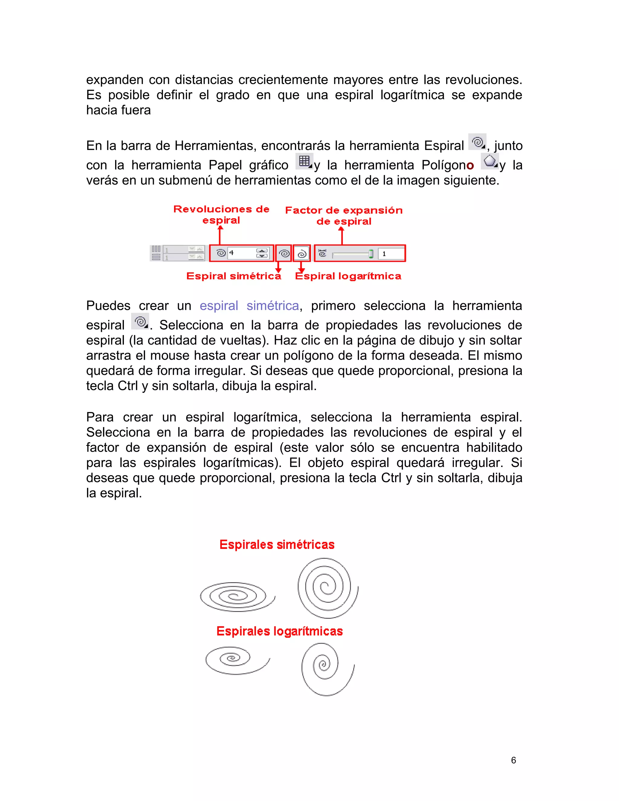 expanden con distancias crecientemente mayores entre las revoluciones.
Es posible definir el grado en que una espiral logarítmica se expande
hacia fuera
En la barra de Herramientas, encontrarás la herramienta Espiral , junto
con la herramienta Papel gráfico y la herramienta Polígono y la
verás en un submenú de herramientas como el de la imagen siguiente.
Puedes crear un espiral simétrica, primero selecciona la herramienta
espiral . Selecciona en la barra de propiedades las revoluciones de
espiral (la cantidad de vueltas). Haz clic en la página de dibujo y sin soltar
arrastra el mouse hasta crear un polígono de la forma deseada. El mismo
quedará de forma irregular. Si deseas que quede proporcional, presiona la
tecla Ctrl y sin soltarla, dibuja la espiral.
Para crear un espiral logarítmica, selecciona la herramienta espiral.
Selecciona en la barra de propiedades las revoluciones de espiral y el
factor de expansión de espiral (este valor sólo se encuentra habilitado
para las espirales logarítmicas). El objeto espiral quedará irregular. Si
deseas que quede proporcional, presiona la tecla Ctrl y sin soltarla, dibuja
la espiral.
6
 