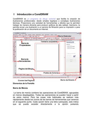 I Introducción a CorelDRAW
CorelDRAW es un programa de dibujo vectorial que facilita la creación de
ilustraciones profesionales: desde simples logotipos a complejas ilustraciones
técnicas. Proporciona una variedad de herramientas y efectos que te permiten
trabajar de manera eficiente para producir gráficos de alta calidad. Asimismo, te
permite enviar una ilustración a un servicio de filmación para su impresión o para
la publicación de un documento en Internet.
Elementos de la Pantalla
Barra de Menús
La barra de menús contiene las operaciones de CorelDRAW, agrupadas
en menús desplegables. Todas las operaciones se pueden hacer a partir
de estos menús. Pero las cosas más habituales se realizan más
rápidamente desde los iconos de las barras de herramientas que veremos
en el siguiente punto. Cada opción tiene una letra subrayada, esto indica
que se puede acceder directamente a la opción pulsando
 