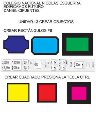 COLEGIO NACIONAL NICOLAS ESGUERRA
EDIFICAMOS FUTURO
DANIEL CIFUENTES
UNIDAD : 3 CREAR OBJECTOS
CREAR RECTÁNGULOS F6
CREAR CUADRADO PRESIONA LA TECLA CTRL
