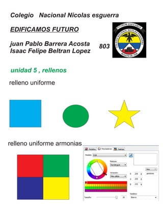 Colegio Nacional Nicolas esguerra
EDIFICAMOS FUTURO
juan Pablo Barrera Acosta
Isaac Felipe Beltran Lopez
803
unidad 5 , rellenos
relleno uniforme
relleno uniforme armonias
