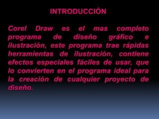 INTRODUCCIÓNCorel Draw es el mas completo programa de diseño gráfico e ilustración, este programa trae rápidas herramientas de ilustración, contiene efectos especiales fáciles de usar, que lo convierten en el programa ideal para la creación de cualquier proyecto de diseño. 
