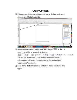 Crear Objetos.
1) Primero nos debemos ubicar en la barra de herramientas,
   situada en el lado izquierdo.




2) Donde encontraremos el icono “Rectángulo”     , al dar clic
   aquí, nos saldrá la barra de atributos:

    para crear un cuadrado, debemos mantener control
   mientras arrastramos el mouse con la herramienta de
   “rectángulo” andando.
3) En la barra de herramientas podemos hacer cualquier otra
   figura.
 